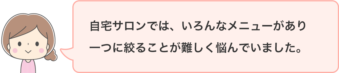 自宅サロンでは、いろんなメニューがあり一つに絞ることが難しく悩んでいました。