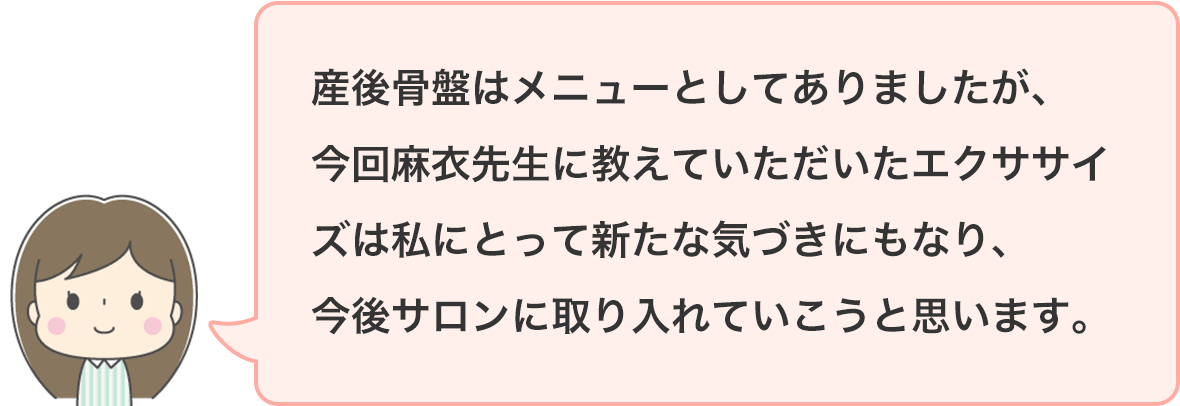 産後骨盤はメニューとしてありましたが、今回麻衣先生に教えていただいたエクササイズは私にとって新たな気づきにもなり、今後サロンに取り入れていこうと思います。