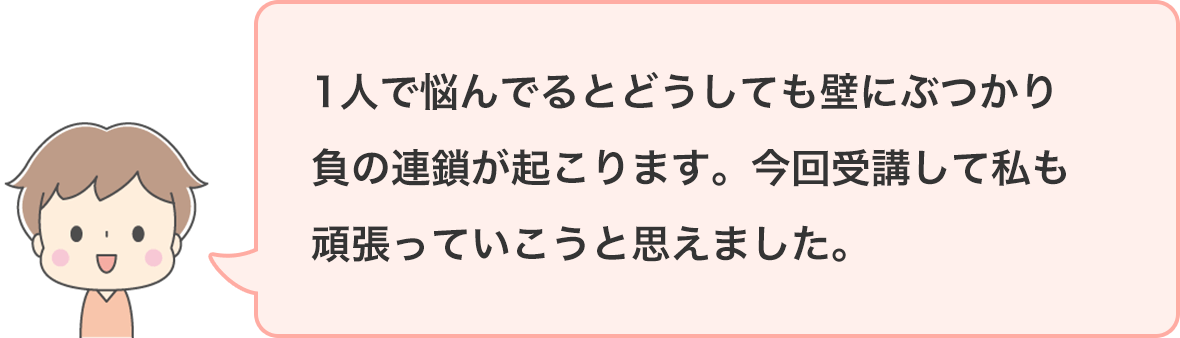 1人で悩んでるとどうしても壁にぶつかり負の連鎖が起こります。今回受講して私も頑張っていこうと思えました。